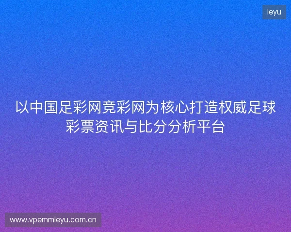 以中国足彩网竞彩网为核心打造权威足球彩票资讯与比分分析平台