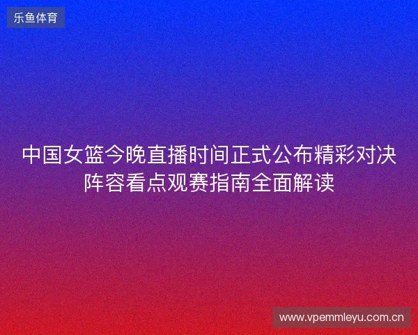 中国女篮今晚直播时间正式公布精彩对决阵容看点观赛指南全面解读