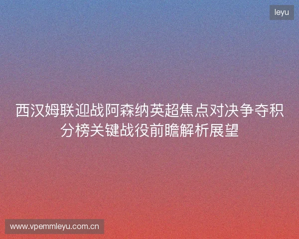 西汉姆联迎战阿森纳英超焦点对决争夺积分榜关键战役前瞻解析展望