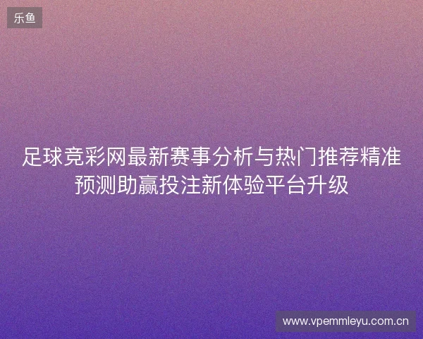足球竞彩网最新赛事分析与热门推荐精准预测助赢投注新体验平台升级 足球竞彩网最新赛事分析与热门推荐精准预测助赢投注新体验平台升级