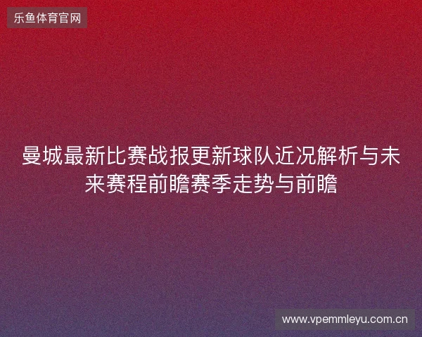 曼城最新比赛战报更新球队近况解析与未来赛程前瞻赛季走势与前瞻 曼城最新比赛战报更新球队近况解析与未来赛程前瞻赛季走势与前瞻
