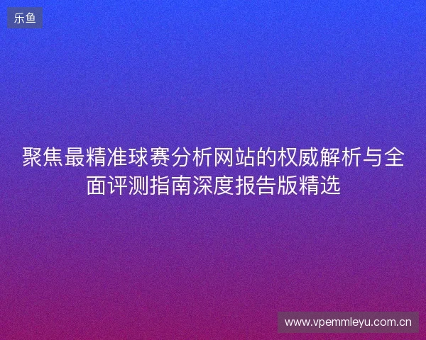 聚焦最精准球赛分析网站的权威解析与全面评测指南深度报告版精选