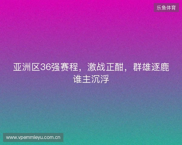 亚洲区36强赛程，激战正酣，群雄逐鹿谁主沉浮