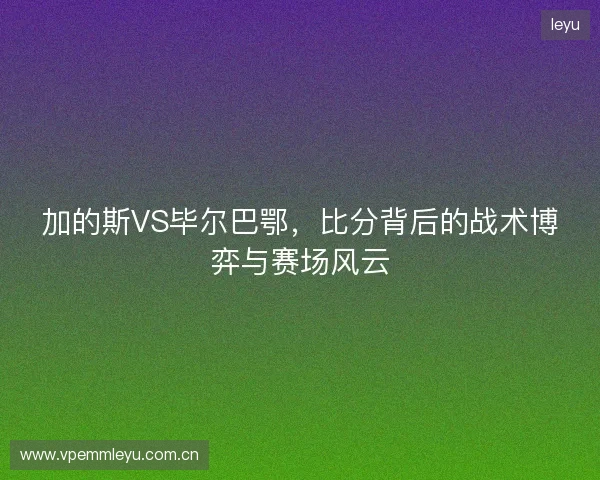加的斯VS毕尔巴鄂，比分背后的战术博弈与赛场风云