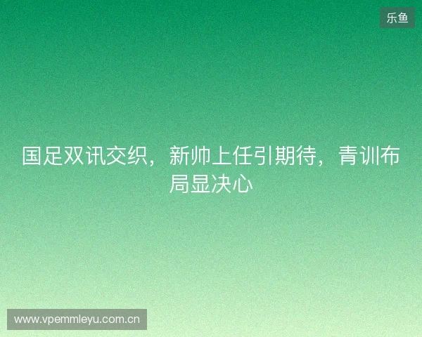 国足双讯交织，新帅上任引期待，青训布局显决心
