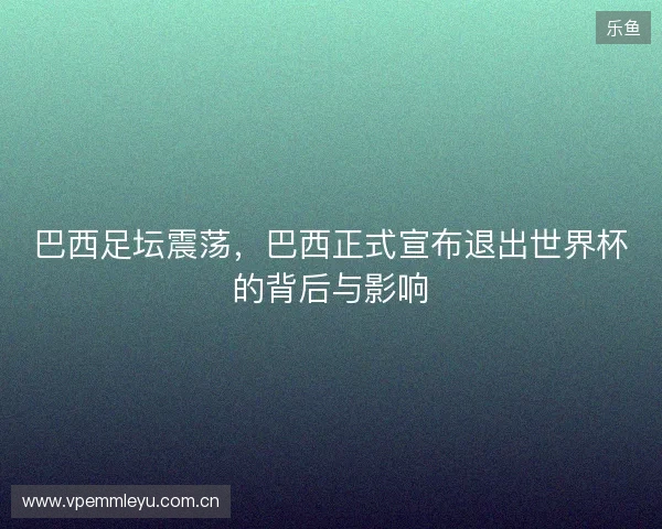 巴西足坛震荡，巴西正式宣布退出世界杯的背后与影响